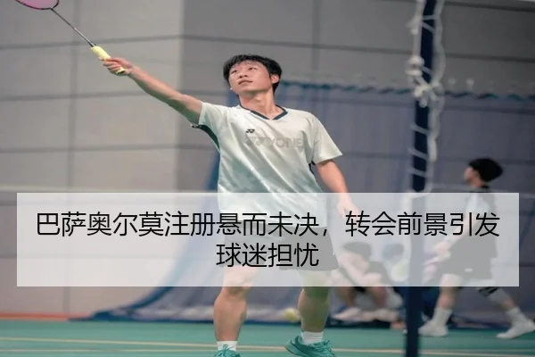 巴萨奥尔莫注册悬而未决，转会前景引发球迷担忧