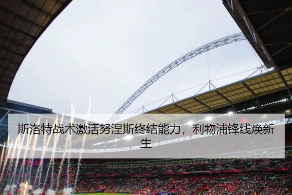 斯洛特战术激活努涅斯终结能力，利物浦锋线焕新生